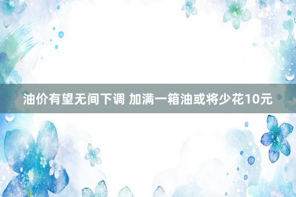 油价有望无间下调 加满一箱油或将少花10元